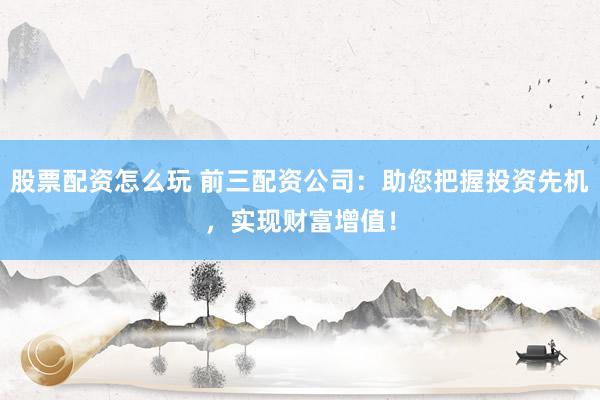 股票配资怎么玩 前三配资公司：助您把握投资先机，实现财富增值！