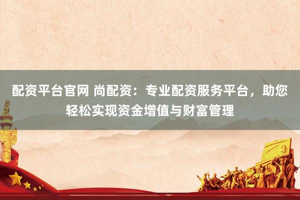 配资平台官网 尚配资：专业配资服务平台，助您轻松实现资金增值与财富管理