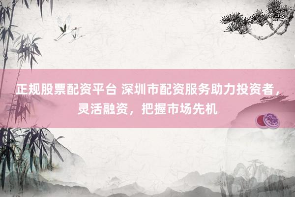 正规股票配资平台 深圳市配资服务助力投资者，灵活融资，把握市场先机