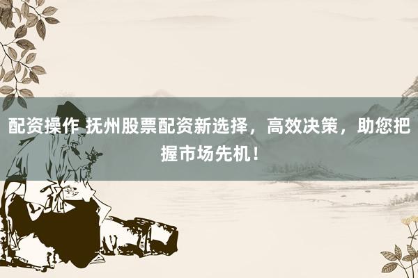 配资操作 抚州股票配资新选择，高效决策，助您把握市场先机！