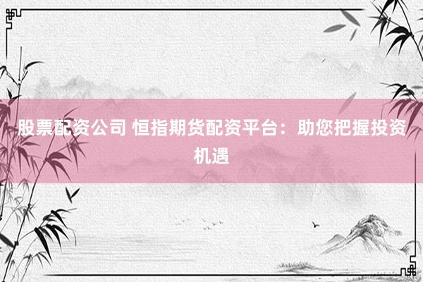 股票配资公司 恒指期货配资平台：助您把握投资机遇