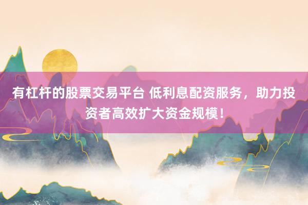 有杠杆的股票交易平台 低利息配资服务，助力投资者高效扩大资金规模！