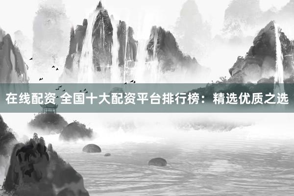 在线配资 全国十大配资平台排行榜：精选优质之选