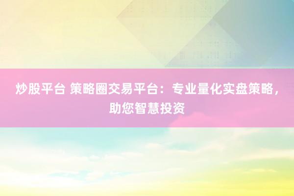 炒股平台 策略圈交易平台：专业量化实盘策略，助您智慧投资