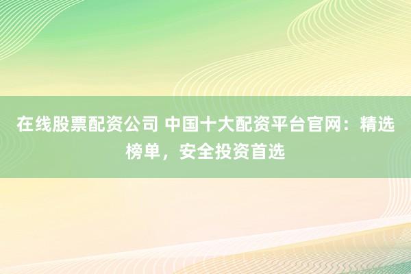 在线股票配资公司 中国十大配资平台官网：精选榜单，安全投资首选