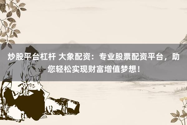 炒股平台杠杆 大象配资：专业股票配资平台，助您轻松实现财富增值梦想！