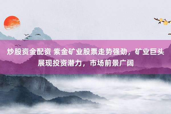 炒股资金配资 紫金矿业股票走势强劲，矿业巨头展现投资潜力，市场前景广阔
