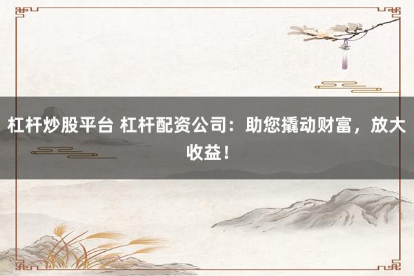 杠杆炒股平台 杠杆配资公司：助您撬动财富，放大收益！