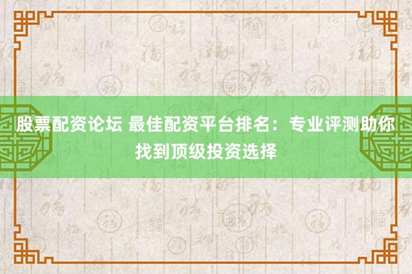 股票配资论坛 最佳配资平台排名：专业评测助你找到顶级投资选择
