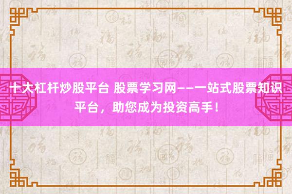 十大杠杆炒股平台 股票学习网——一站式股票知识平台，助您成为投资高手！