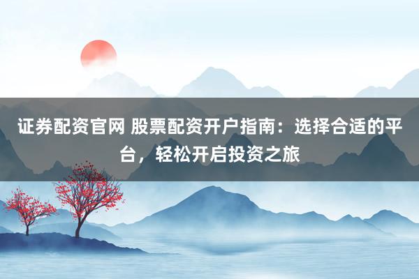 证券配资官网 股票配资开户指南：选择合适的平台，轻松开启投资之旅
