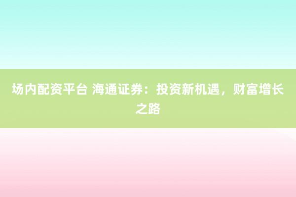 场内配资平台 海通证券：投资新机遇，财富增长之路