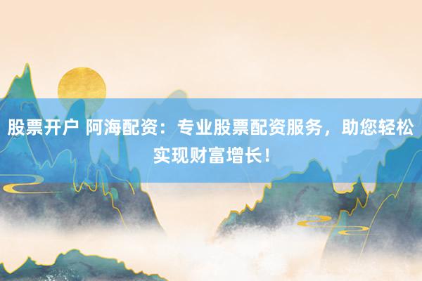 股票开户 阿海配资：专业股票配资服务，助您轻松实现财富增长！
