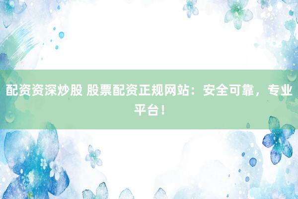 配资资深炒股 股票配资正规网站：安全可靠，专业平台！