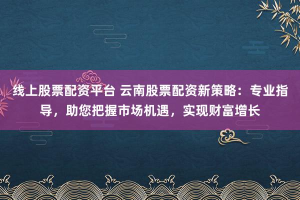 线上股票配资平台 云南股票配资新策略：专业指导，助您把握市场机遇，实现财富增长
