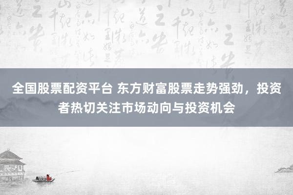 全国股票配资平台 东方财富股票走势强劲，投资者热切关注市场动向与投资机会