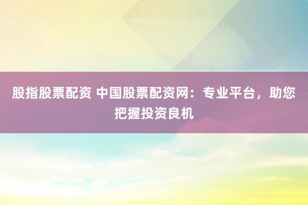 股指股票配资 中国股票配资网：专业平台，助您把握投资良机