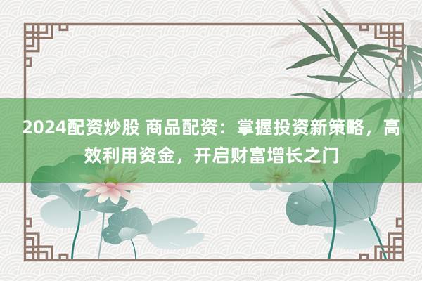 2024配资炒股 商品配资：掌握投资新策略，高效利用资金，开启财富增长之门