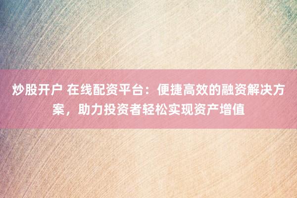 炒股开户 在线配资平台：便捷高效的融资解决方案，助力投资者轻松实现资产增值
