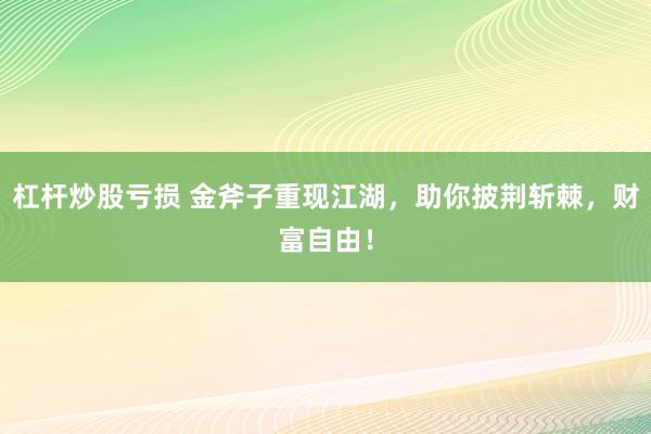 杠杆炒股亏损 金斧子重现江湖，助你披荆斩棘，财富自由！
