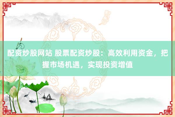 配资炒股网站 股票配资炒股：高效利用资金，把握市场机遇，实现投资增值