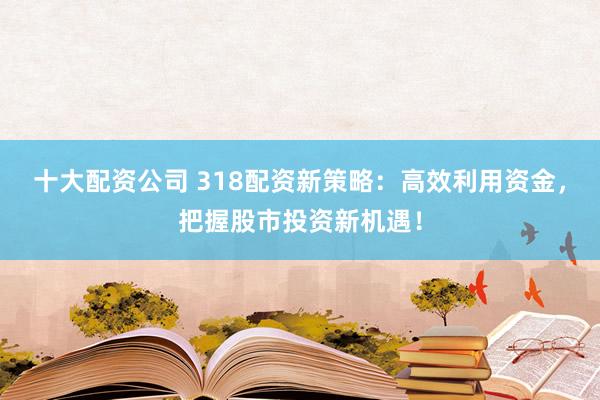 十大配资公司 318配资新策略：高效利用资金，把握股市投资新机遇！
