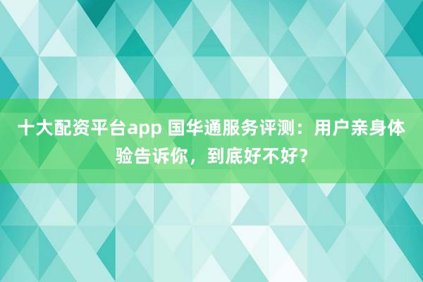 十大配资平台app 国华通服务评测：用户亲身体验告诉你，到底好不好？