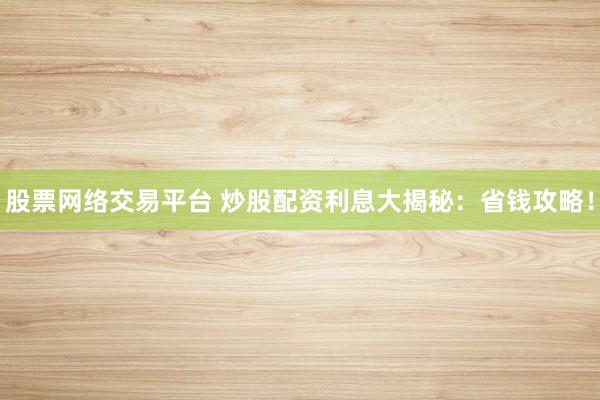 股票网络交易平台 炒股配资利息大揭秘：省钱攻略！