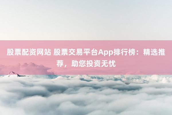 股票配资网站 股票交易平台App排行榜：精选推荐，助您投资无忧