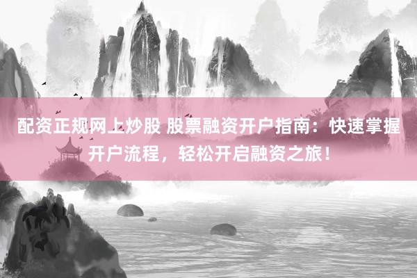 配资正规网上炒股 股票融资开户指南：快速掌握开户流程，轻松开启融资之旅！