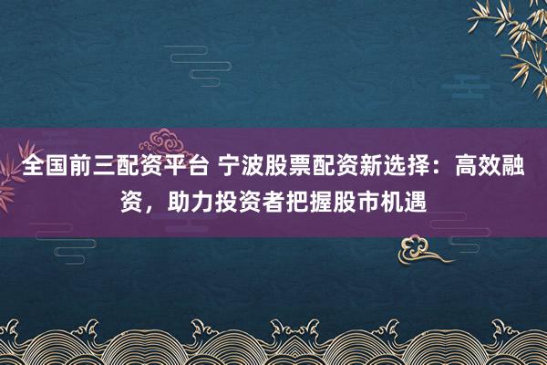 全国前三配资平台 宁波股票配资新选择：高效融资，助力投资者把握股市机遇