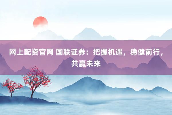 网上配资官网 国联证券：把握机遇，稳健前行，共赢未来