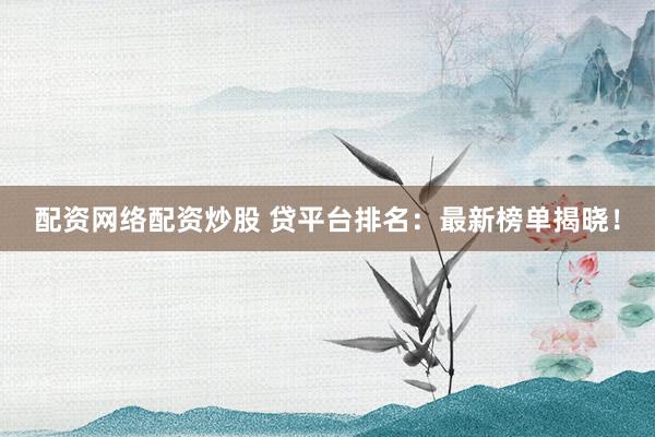 配资网络配资炒股 贷平台排名：最新榜单揭晓！