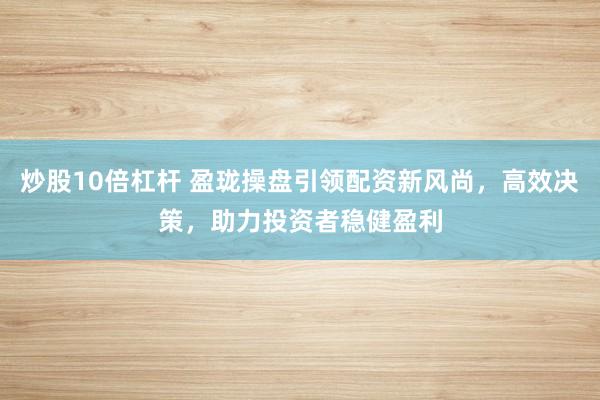 炒股10倍杠杆 盈珑操盘引领配资新风尚，高效决策，助力投资者稳健盈利