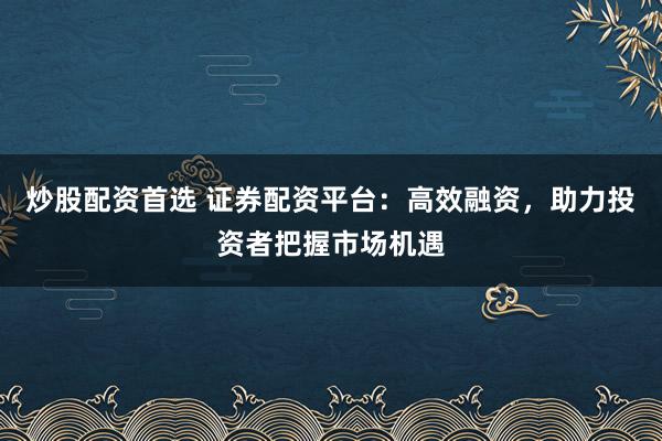 炒股配资首选 证券配资平台：高效融资，助力投资者把握市场机遇
