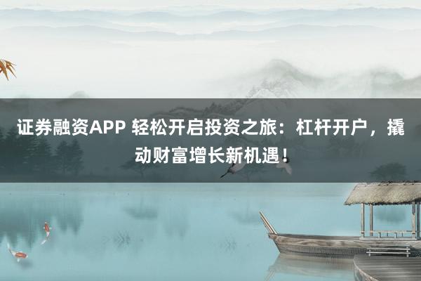 证券融资APP 轻松开启投资之旅：杠杆开户，撬动财富增长新机遇！