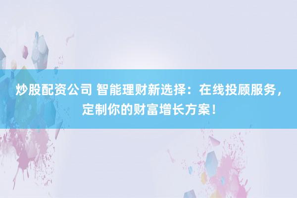 炒股配资公司 智能理财新选择：在线投顾服务，定制你的财富增长方案！