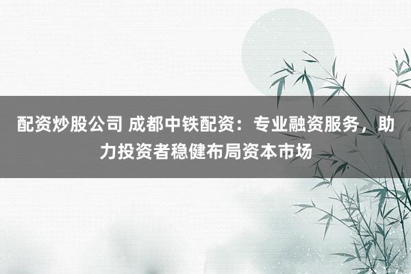 配资炒股公司 成都中铁配资：专业融资服务，助力投资者稳健布局资本市场