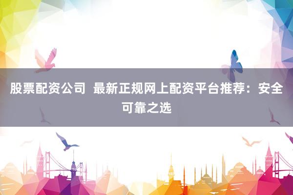 股票配资公司  最新正规网上配资平台推荐：安全可靠之选