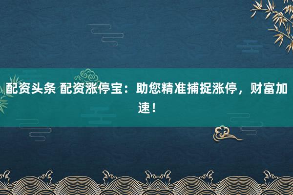 配资头条 配资涨停宝：助您精准捕捉涨停，财富加速！