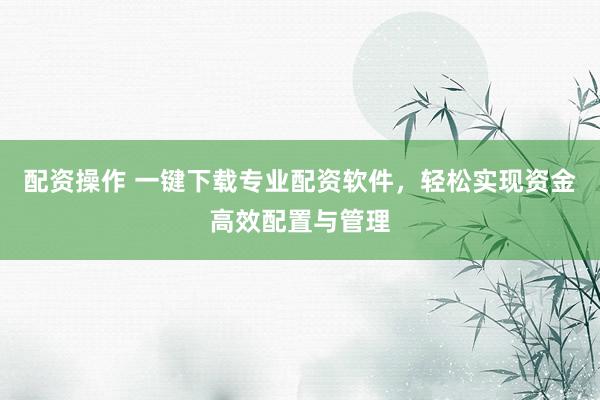 配资操作 一键下载专业配资软件，轻松实现资金高效配置与管理