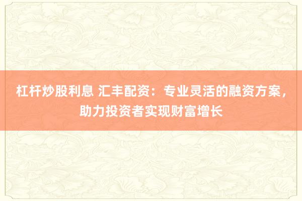 杠杆炒股利息 汇丰配资：专业灵活的融资方案，助力投资者实现财富增长