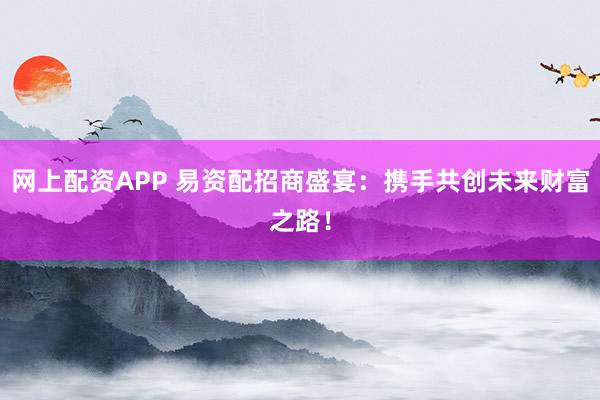 网上配资APP 易资配招商盛宴：携手共创未来财富之路！