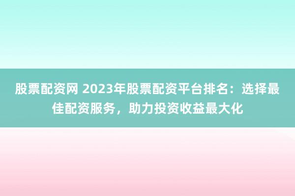股票配资网 2023年股票配资平台排名：选择最佳配资服务，助力投资收益最大化
