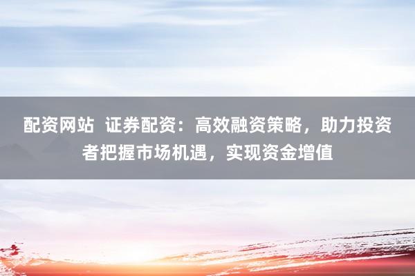 配资网站  证券配资：高效融资策略，助力投资者把握市场机遇，实现资金增值