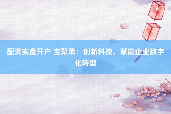 配资实盘开户 宝聚荣：创新科技，赋能企业数字化转型
