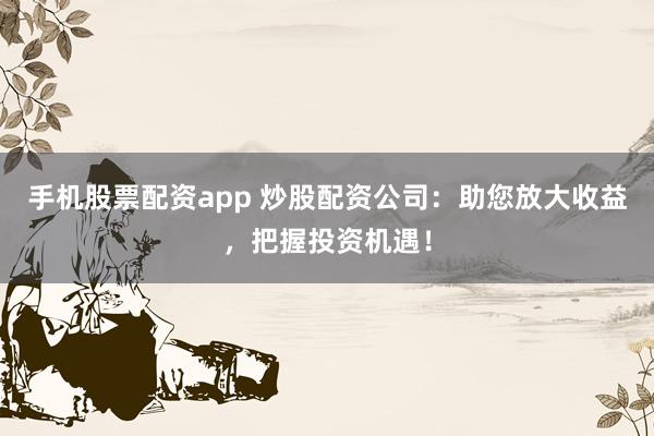 手机股票配资app 炒股配资公司：助您放大收益，把握投资机遇！