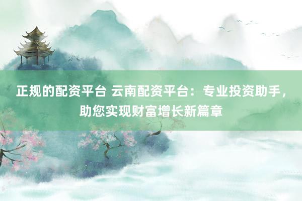 正规的配资平台 云南配资平台：专业投资助手，助您实现财富增长新篇章