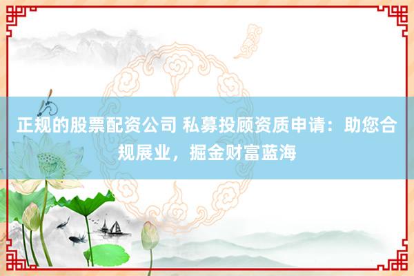 正规的股票配资公司 私募投顾资质申请：助您合规展业，掘金财富蓝海