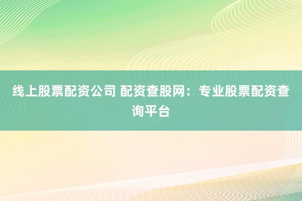 线上股票配资公司 配资查股网：专业股票配资查询平台
